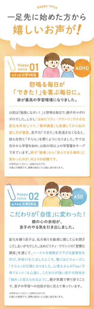 一足先に始めた方から嬉しいお声が！
１．怒鳴る毎日ができたを喜ぶ毎日に。家が最高の学習環境になりました。
２．こだわりが自信に変わった！
親の心の余裕が息子のやる気を引き出しました。
３．反抗期の娘との絆が復活。
自分から机に向かう姿を見て、涙が出るほどうれしかったです。
