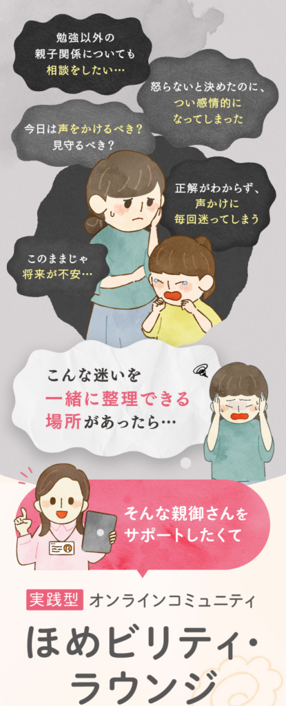 勉強以外の親子関係についても相談をしたい・・
怒らないと決めたのに、つい感情的になってしまった
今日は声をかけるべき？見守るべき？
正解が分からず、声掛けに毎回迷ってしまう
このままじゃ将来が不安
こんな迷いを一緒に整理できる場所があったら・・・
そんな親御さんをサポートしたくて
実践型オンラインコミュニティ
ほめビリティ・ラウンジは誕生しました。
