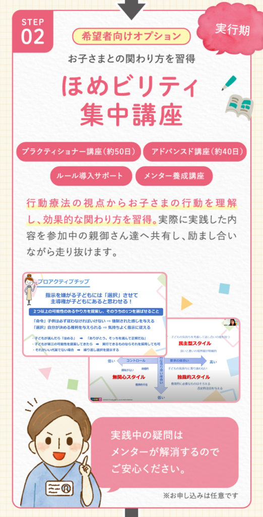 ２．お子さまとの関わり方習得
ほめビリティ集中講座
行動療法の視点から、お子さまの行動を理解し、効果的な関わり方を習得。実際に実践した内容を参加中の親御さん達へ共有し、励まし合いながら走り抜けます。
実践中の疑問はメンターが解消するのでご安心ください。