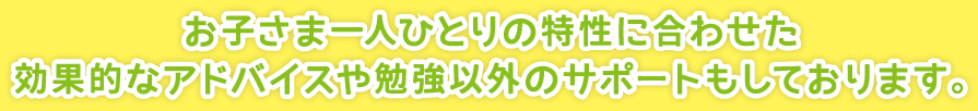 お子さま一人ひとりの特性に合わせた効果的なアドバイスや勉強以外のサポートもしております。