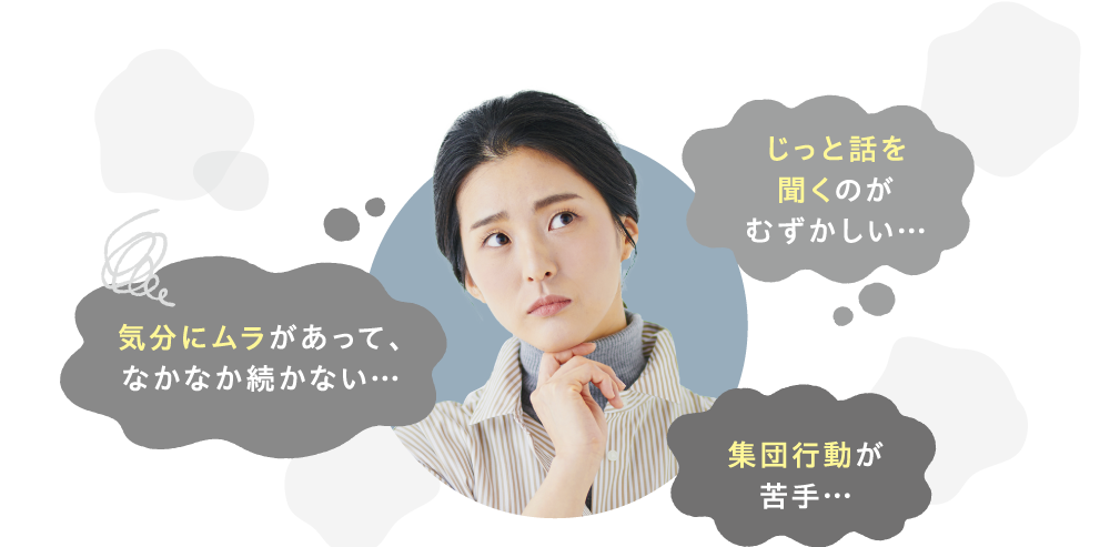 じっと話を聞くのがむずかしい…　気分にムラがあって、なかなか続かない…　集団行動が苦手…