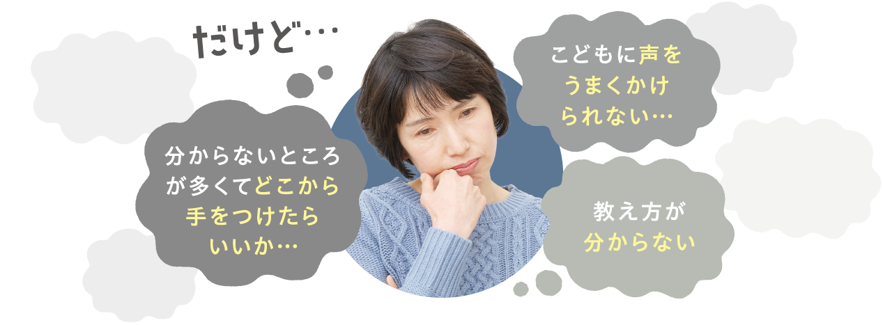 だけど…　こどもに声をうまくかけられない…　分からないところが多くてどこから手をつけたらいいか…　教え方が分からない