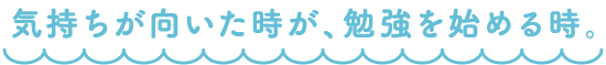 気持ちが向いた時が、勉強を始める時。