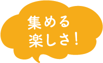 集める楽しさ！