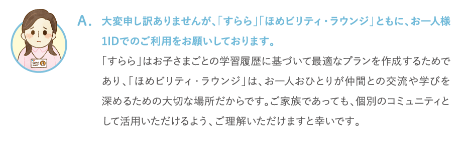 大変申し訳ありませんが、「すらら」「ほめビリティ・ラウンジ」ともに、お一人様1IDでのご利用をお願いしております