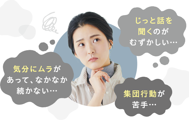じっと話を聞くのがむずかしい…　気分にムラがあって、なかなか続かない…　集団行動が苦手…