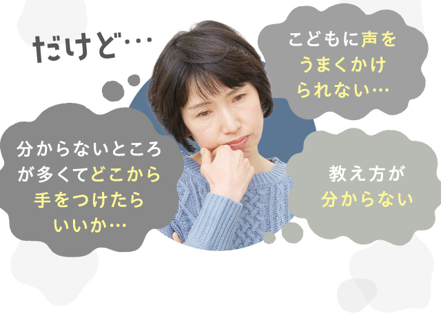 だけど…　こどもに声をうまくかけられない…　分からないところが多くてどこから手をつけたらいいか…　教え方が分からない