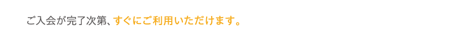 ご入会が完了次第、すぐにご利用いただけます。