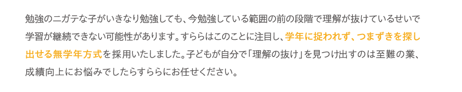 勉強のニガテな子がいきなり勉強しても、今勉強している範囲の前の段階で理解が抜けているせいで学習が継続できない可能性があります。すららはこのことに注目し、学年に捉われず、つまずきを探し出せる無学年方式を採用いたしました。