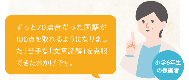 小学6年生の保護者 ずっと70点台だった国語が100点を取れるようになりました！苦手な「文章読解」を克服できたおかげです。