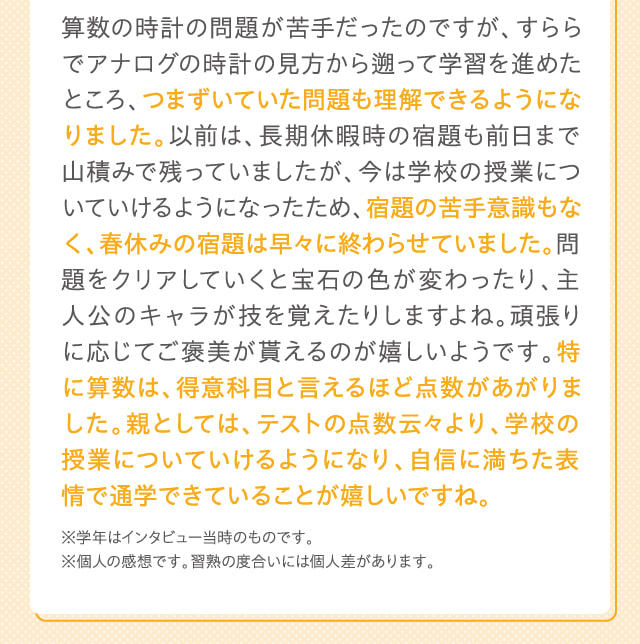 算数の時計の問題が苦手だったのですが、すららでアナログの時計の見方から遡って学習を進めたところ、つまずいていた問題も理解できるようになりました。