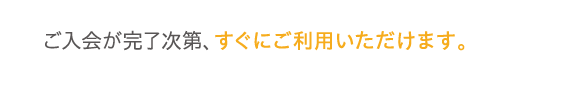 ご入会が完了次第、すぐにご利用いただけます。