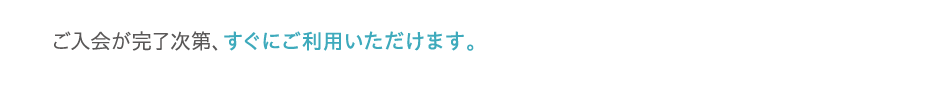 ご入会が完了次第、すぐにご利用いただけます。