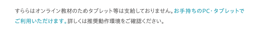 すららはオンライン教材のためタブレット等は支給しておりません。お手持ちのPC・タブレットでご利用いただけます。詳しくは推奨動作環境をご確認ください。