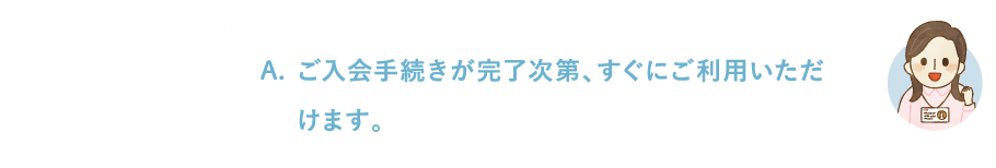 ご入会手続きが完了次第、すぐにご利用いただけます