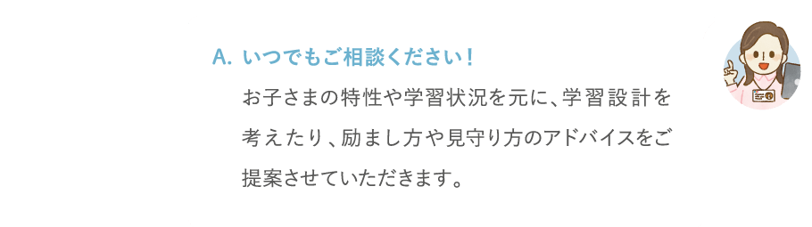 いつでもご相談ください!お子さまの特性や学習状況を元に、学習設計を考えたり、励まし方や見守り方のアドバイスをご提案させていただけます。