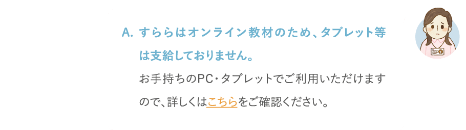 すららはオンライン教材のため、タブレット等は支給しておりません。お手持ちのPC・タブレットでご利用いただけますので、詳しくはこちらをご覧ください。