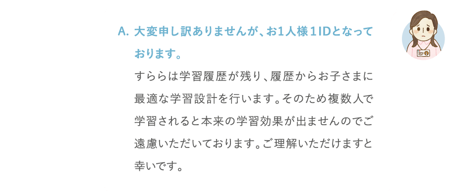 大変申し訳ありませんが、お1人様1IDとなっております。すららは学習履歴が残り、履歴からお子さまに最適な学習設計を行います。そのため複数人で学習されると本来の学習効果が出ませんのでご遠慮いただいております。ご理解いただけますと幸いです。