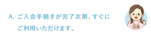 ご入会手続きが完了次第、すぐにご利用いただけます