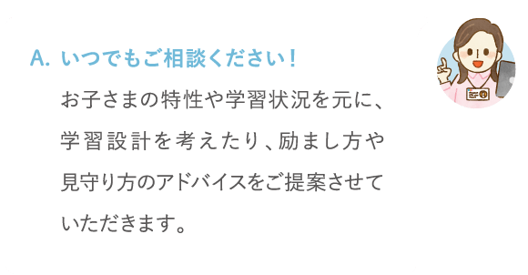 いつでもご相談ください!お子さまの特性や学習状況を元に、学習設計を考えたり、励まし方や見守り方のアドバイスをご提案させていただけます。