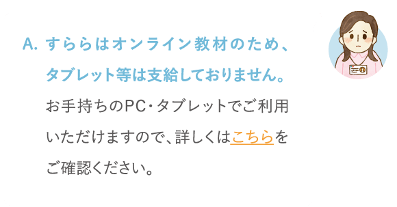 すららはオンライン教材のため、タブレット等は支給しておりません。お手持ちのPC・タブレットでご利用いただけますので、詳しくはこちらをご覧ください。