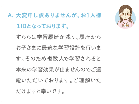 大変申し訳ありませんが、お1人様1IDとなっております。すららは学習履歴が残り、履歴からお子さまに最適な学習設計を行います。そのため複数人で学習されると本来の学習効果が出ませんのでご遠慮いただいております。ご理解いただけますと幸いです。